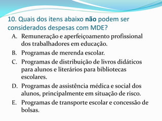 10. Quais dos itens abaixo não podem ser
considerados despesas com MDE?
 A. Remuneração e aperfeiçoamento profissional
    dos trabalhadores em educação.
 B. Programas de merenda escolar.
 C. Programas de distribuição de livros didáticos
    para alunos e literários para bibliotecas
    escolares.
 D. Programas de assistência médica e social dos
    alunos, principalmente em situação de risco.
 E. Programas de transporte escolar e concessão de
    bolsas.
 