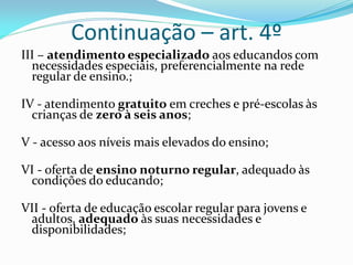 Continuação – art. 4º
III – atendimento especializado aos educandos com
  necessidades especiais, preferencialmente na rede
  regular de ensino.;

IV - atendimento gratuito em creches e pré-escolas às
  crianças de zero à seis anos;

V - acesso aos níveis mais elevados do ensino;

VI - oferta de ensino noturno regular, adequado às
 condições do educando;

VII - oferta de educação escolar regular para jovens e
 adultos, adequado às suas necessidades e
 disponibilidades;
 