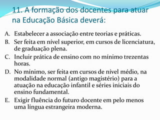 11. A formação dos docentes para atuar
  na Educação Básica deverá:
A. Estabelecer a associação entre teorias e práticas.
B. Ser feita em nível superior, em cursos de licenciatura,
   de graduação plena.
C. Incluir prática de ensino com no mínimo trezentas
   horas.
D. No mínimo, ser feita em cursos de nível médio, na
   modalidade normal (antigo magistério) para a
   atuação na educação infantil e séries iniciais do
   ensino fundamental.
E. Exigir fluência do futuro docente em pelo menos
   uma língua estrangeira moderna.
 