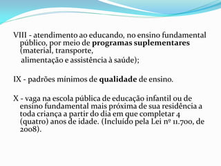 VIII - atendimento ao educando, no ensino fundamental
 público, por meio de programas suplementares
 (material, transporte,
  alimentação e assistência à saúde);

IX - padrões mínimos de qualidade de ensino.

X - vaga na escola pública de educação infantil ou de
  ensino fundamental mais próxima de sua residência a
  toda criança a partir do dia em que completar 4
  (quatro) anos de idade. (Incluído pela Lei nº 11.700, de
  2008).
 