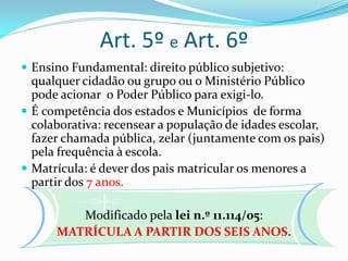 Art. 5º e Art. 6º
 Ensino Fundamental: direito público subjetivo:
  qualquer cidadão ou grupo ou o Ministério Público
  pode acionar o Poder Público para exigi-lo.
 É competência dos estados e Municípios de forma
  colaborativa: recensear a população de idades escolar,
  fazer chamada pública, zelar (juntamente com os pais)
  pela frequência à escola.
 Matrícula: é dever dos pais matricular os menores a
  partir dos 7 anos.

         Modificado pela lei n.º 11.114/05:
      MATRÍCULA A PARTIR DOS SEIS ANOS.
 