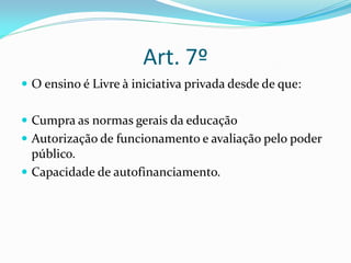 Art. 7º
 O ensino é Livre à iniciativa privada desde de que:


 Cumpra as normas gerais da educação
 Autorização de funcionamento e avaliação pelo poder
  público.
 Capacidade de autofinanciamento.
 