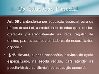 Da Educação Especial

    Art. 58º. Entende-se por educação especial, para os
    efeitos desta Lei, a modalidade de educação escolar,
    oferecida preferencialmente na rede regular de
    ensino, para educandos portadores de necessidades
    especiais.

•   § 1º. Haverá, quando necessário, serviços de apoio
    especializado, na escola regular, para atender às
    peculiaridades da clientela de educação especial.
 