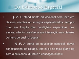 Da Educação Especial

•        § 2º. O atendimento educacional será feito em
    classes, escolas ou serviços especializados, sempre
    que, em função das condições específicas dos
    alunos, não for possível a sua integração nas classes
    comuns de ensino regular.

•          § 3º. A oferta de educação especial, dever
    constitucional do Estado, tem início na faixa etária de
    zero a seis anos, durante a educação infantil.
 