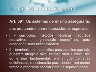 Da Educação Especial

  Art. 59º. Os sistemas de ensino assegurarão
  aos educandos com necessidades especiais:
• I - currículos, métodos, técnicas, recursos
  educativos e organização específicos, para
  atender às suas necessidades;
• II - terminalidade específica para aqueles que não
  puderem atingir o nível exigido para a conclusão
  do ensino fundamental, em virtude de suas
  deficiências, e aceleração para concluir em menor
  tempo o programa escolar para os superdotados;
 