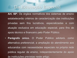 Da Educação Especial
  Art. 60º. Os órgãos normativos dos sistemas de ensino
  estabelecerão critérios de caracterização das instituições
  privadas sem fins lucrativos, especializadas e com
  atuação exclusiva em educação especial, para fins de
  apoio técnico e financeiro pelo Poder Público.

• Parágrafo único. O Poder Público adotará, como
  alternativa preferencial, a ampliação do atendimento aos
  educandos com necessidades especiais na própria rede
  pública regular de ensino, independentemente do apoio
  às instituições previstas neste artigo.
 