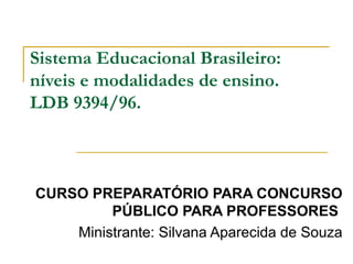 Sistema Educacional Brasileiro:
níveis e modalidades de ensino.
LDB 9394/96.
CURSO PREPARATÓRIO PARA CONCURSO
PÚBLICO PARA PROFESSORES
Ministrante: Silvana Aparecida de Souza
 