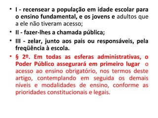• I - recensear a população em idade escolar para
o ensino fundamental, e os jovens e adultos que
a ele não tiveram acesso;
• II - fazer-lhes a chamada pública;
• III - zelar, junto aos pais ou responsáveis, pela
freqüência à escola.
• § 2º. Em todas as esferas administrativas, o
Poder Público assegurará em primeiro lugar o
acesso ao ensino obrigatório, nos termos deste
artigo, contemplando em seguida os demais
níveis e modalidades de ensino, conforme as
prioridades constitucionais e legais.
 