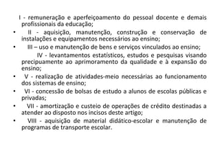 I - remuneração e aperfeiçoamento do pessoal docente e demais
profissionais da educação;
• II - aquisição, manutenção, construção e conservação de
instalações e equipamentos necessários ao ensino;
• III – uso e manutenção de bens e serviços vinculados ao ensino;
IV - levantamentos estatísticos, estudos e pesquisas visando
precipuamente ao aprimoramento da qualidade e à expansão do
ensino;
• V - realização de atividades-meio necessárias ao funcionamento
dos sistemas de ensino;
• VI - concessão de bolsas de estudo a alunos de escolas públicas e
privadas;
• VII - amortização e custeio de operações de crédito destinadas a
atender ao disposto nos incisos deste artigo;
• VIII - aquisição de material didático-escolar e manutenção de
programas de transporte escolar.
 