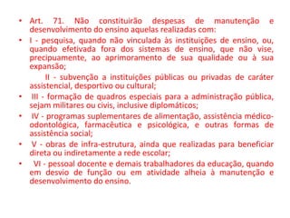 • Art. 71. Não constituirão despesas de manutenção e
desenvolvimento do ensino aquelas realizadas com:
• I - pesquisa, quando não vinculada às instituições de ensino, ou,
quando efetivada fora dos sistemas de ensino, que não vise,
precipuamente, ao aprimoramento de sua qualidade ou à sua
expansão;
II - subvenção a instituições públicas ou privadas de caráter
assistencial, desportivo ou cultural;
• III - formação de quadros especiais para a administração pública,
sejam militares ou civis, inclusive diplomáticos;
• IV - programas suplementares de alimentação, assistência médico-
odontológica, farmacêutica e psicológica, e outras formas de
assistência social;
• V - obras de infra-estrutura, ainda que realizadas para beneficiar
direta ou indiretamente a rede escolar;
• VI - pessoal docente e demais trabalhadores da educação, quando
em desvio de função ou em atividade alheia à manutenção e
desenvolvimento do ensino.
 