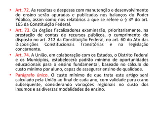 • Art. 72. As receitas e despesas com manutenção e desenvolvimento
do ensino serão apuradas e publicadas nos balanços do Poder
Público, assim como nos relatórios a que se refere o § 3º do art.
165 da Constituição Federal.
• Art. 73. Os órgãos fiscalizadores examinarão, prioritariamente, na
prestação de contas de recursos públicos, o cumprimento do
disposto no art. 212 da Constituição Federal, no art. 60 do Ato das
Disposições Constitucionais Transitórias e na legislação
concernente.
• Art. 74. A União, em colaboração com os Estados, o Distrito Federal
e os Municípios, estabelecerá padrão mínimo de oportunidades
educacionais para o ensino fundamental, baseado no cálculo do
custo mínimo por aluno, capaz de assegurar ensino de qualidade.
• Parágrafo único. O custo mínimo de que trata este artigo será
calculado pela União ao final de cada ano, com validade para o ano
subseqüente, considerando variações regionais no custo dos
insumos e as diversas modalidades de ensino.
 