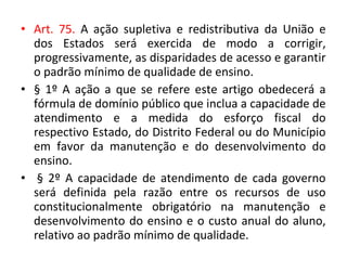 • Art. 75. A ação supletiva e redistributiva da União e
dos Estados será exercida de modo a corrigir,
progressivamente, as disparidades de acesso e garantir
o padrão mínimo de qualidade de ensino.
• § 1º A ação a que se refere este artigo obedecerá a
fórmula de domínio público que inclua a capacidade de
atendimento e a medida do esforço fiscal do
respectivo Estado, do Distrito Federal ou do Município
em favor da manutenção e do desenvolvimento do
ensino.
• § 2º A capacidade de atendimento de cada governo
será definida pela razão entre os recursos de uso
constitucionalmente obrigatório na manutenção e
desenvolvimento do ensino e o custo anual do aluno,
relativo ao padrão mínimo de qualidade.
 