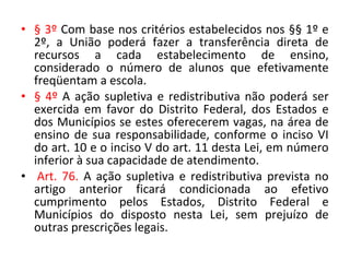 • § 3º Com base nos critérios estabelecidos nos §§ 1º e
2º, a União poderá fazer a transferência direta de
recursos a cada estabelecimento de ensino,
considerado o número de alunos que efetivamente
freqüentam a escola.
• § 4º A ação supletiva e redistributiva não poderá ser
exercida em favor do Distrito Federal, dos Estados e
dos Municípios se estes oferecerem vagas, na área de
ensino de sua responsabilidade, conforme o inciso VI
do art. 10 e o inciso V do art. 11 desta Lei, em número
inferior à sua capacidade de atendimento.
• Art. 76. A ação supletiva e redistributiva prevista no
artigo anterior ficará condicionada ao efetivo
cumprimento pelos Estados, Distrito Federal e
Municípios do disposto nesta Lei, sem prejuízo de
outras prescrições legais.
 