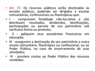 • Art. 77. Os recursos públicos serão destinados às
escolas públicas, podendo ser dirigidos a escolas
comunitárias, confessionais ou filantrópicas que:
• I - comprovem finalidade não-lucrativa e não
distribuam resultados, dividendos, bonificações,
participações ou parcela de seu patrimônio sob
nenhuma forma ou pretexto;
• II - apliquem seus excedentes financeiros em
educação;
• III - assegurem a destinação de seu patrimônio a outra
escola comunitária, filantrópica ou confessional, ou ao
Poder Público, no caso de encerramento de suas
atividades;
• IV - prestem contas ao Poder Público dos recursos
recebidos.
 