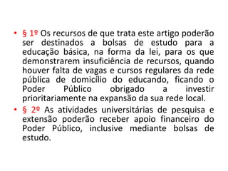 • § 1º Os recursos de que trata este artigo poderão
ser destinados a bolsas de estudo para a
educação básica, na forma da lei, para os que
demonstrarem insuficiência de recursos, quando
houver falta de vagas e cursos regulares da rede
pública de domicílio do educando, ficando o
Poder Público obrigado a investir
prioritariamente na expansão da sua rede local.
• § 2º As atividades universitárias de pesquisa e
extensão poderão receber apoio financeiro do
Poder Público, inclusive mediante bolsas de
estudo.
 