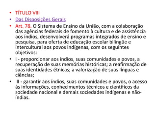 • TÍTULO VIII
• Das Disposições Gerais
• Art. 78. O Sistema de Ensino da União, com a colaboração
das agências federais de fomento à cultura e de assistência
aos índios, desenvolverá programas integrados de ensino e
pesquisa, para oferta de educação escolar bilingüe e
intercultural aos povos indígenas, com os seguintes
objetivos:
• I - proporcionar aos índios, suas comunidades e povos, a
recuperação de suas memórias históricas; a reafirmação de
suas identidades étnicas; a valorização de suas línguas e
ciências;
• II - garantir aos índios, suas comunidades e povos, o acesso
às informações, conhecimentos técnicos e científicos da
sociedade nacional e demais sociedades indígenas e não-
índias.
 