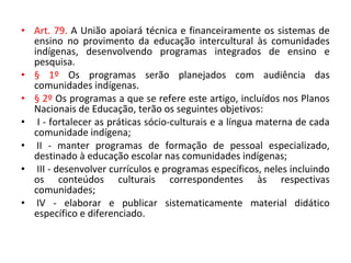 • Art. 79. A União apoiará técnica e financeiramente os sistemas de
ensino no provimento da educação intercultural às comunidades
indígenas, desenvolvendo programas integrados de ensino e
pesquisa.
• § 1º Os programas serão planejados com audiência das
comunidades indígenas.
• § 2º Os programas a que se refere este artigo, incluídos nos Planos
Nacionais de Educação, terão os seguintes objetivos:
• I - fortalecer as práticas sócio-culturais e a língua materna de cada
comunidade indígena;
• II - manter programas de formação de pessoal especializado,
destinado à educação escolar nas comunidades indígenas;
• III - desenvolver currículos e programas específicos, neles incluindo
os conteúdos culturais correspondentes às respectivas
comunidades;
• IV - elaborar e publicar sistematicamente material didático
específico e diferenciado.
 