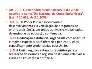 • Art. 79-B. O calendário escolar incluirá o dia 20 de
novembro como ‘Dia Nacional da Consciência Negra’.
(Lei nº 10.639, de 9.1.2003)
• Art. 80. O Poder Público incentivará o
desenvolvimento e a veiculação de programas de
ensino a distância, em todos os níveis e modalidades
de ensino, e de educação continuada.
§ 1º A educação a distância, organizada com abertura
e regime especiais, será oferecida por instituições
especificamente credenciadas pela União.
• § 2º A União regulamentará os requisitos para a
realização de exames e registro de diploma relativos a
cursos de educação a distância.
 