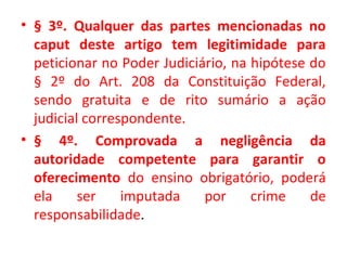 • § 3º. Qualquer das partes mencionadas no
caput deste artigo tem legitimidade para
peticionar no Poder Judiciário, na hipótese do
§ 2º do Art. 208 da Constituição Federal,
sendo gratuita e de rito sumário a ação
judicial correspondente.
• § 4º. Comprovada a negligência da
autoridade competente para garantir o
oferecimento do ensino obrigatório, poderá
ela ser imputada por crime de
responsabilidade.
 