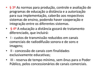 • § 3º As normas para produção, controle e avaliação de
programas de educação a distância e a autorização
para sua implementação, caberão aos respectivos
sistemas de ensino, podendo haver cooperação e
integração entre os diferentes sistemas.
• § 4º A educação a distância gozará de tratamento
diferenciado, que incluirá:
• I - custos de transmissão reduzidos em canais
comerciais de radiodifusão sonora e de sons e
imagens;
• II - concessão de canais com finalidades
exclusivamente educativas;
• III - reserva de tempo mínimo, sem ônus para o Poder
Público, pelos concessionários de canais comerciais.
 