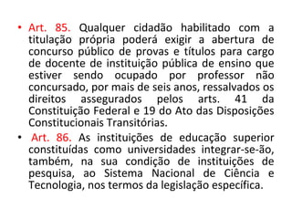 • Art. 85. Qualquer cidadão habilitado com a
titulação própria poderá exigir a abertura de
concurso público de provas e títulos para cargo
de docente de instituição pública de ensino que
estiver sendo ocupado por professor não
concursado, por mais de seis anos, ressalvados os
direitos assegurados pelos arts. 41 da
Constituição Federal e 19 do Ato das Disposições
Constitucionais Transitórias.
• Art. 86. As instituições de educação superior
constituídas como universidades integrar-se-ão,
também, na sua condição de instituições de
pesquisa, ao Sistema Nacional de Ciência e
Tecnologia, nos termos da legislação específica.
 