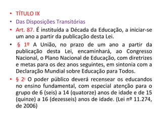 • TÍTULO IX
• Das Disposições Transitórias
• Art. 87. É instituída a Década da Educação, a iniciar-se
um ano a partir da publicação desta Lei.
• § 1º A União, no prazo de um ano a partir da
publicação desta Lei, encaminhará, ao Congresso
Nacional, o Plano Nacional de Educação, com diretrizes
e metas para os dez anos seguintes, em sintonia com a
Declaração Mundial sobre Educação para Todos.
• § 2o
O poder público deverá recensear os educandos
no ensino fundamental, com especial atenção para o
grupo de 6 (seis) a 14 (quatorze) anos de idade e de 15
(quinze) a 16 (dezesseis) anos de idade. (Lei nº 11.274,
de 2006)
 
