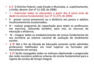 • § 3o
O Distrito Federal, cada Estado e Município, e, supletivamente,
a União, devem: (Lei nº 11.330, de 2006)
• I – matricular todos os educandos a partir dos 6 (seis) anos de
idade no ensino fundamental; (Lei nº 11.274, de 2006)
• II - prover cursos presenciais ou a distância aos jovens e adultos
insuficientemente escolarizados;
• III - realizar programas de capacitação para todos os professores
em exercício, utilizando também, para isto, os recursos da
educação a distância;
• IV - integrar todos os estabelecimentos de ensino fundamental do
seu território ao sistema nacional de avaliação do rendimento
escolar.
• § 4º Até o fim da Década da Educação somente serão admitidos
professores habilitados em nível superior ou formados por
treinamento em serviço.
• § 5º Serão conjugados todos os esforços objetivando a progressão
das redes escolares públicas urbanas de ensino fundamental para o
regime de escolas de tempo integral.
 