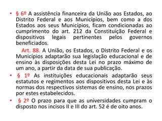 • § 6º A assistência financeira da União aos Estados, ao
Distrito Federal e aos Municípios, bem como a dos
Estados aos seus Municípios, ficam condicionadas ao
cumprimento do art. 212 da Constituição Federal e
dispositivos legais pertinentes pelos governos
beneficiados.
Art. 88. A União, os Estados, o Distrito Federal e os
Municípios adaptarão sua legislação educacional e de
ensino às disposições desta Lei no prazo máximo de
um ano, a partir da data de sua publicação.
• § 1º As instituições educacionais adaptarão seus
estatutos e regimentos aos dispositivos desta Lei e às
normas dos respectivos sistemas de ensino, nos prazos
por estes estabelecidos.
• § 2º O prazo para que as universidades cumpram o
disposto nos incisos II e III do art. 52 é de oito anos.
 