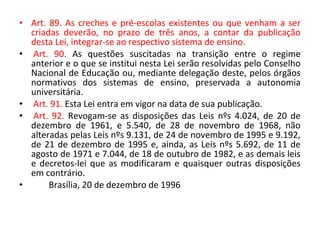 • Art. 89. As creches e pré-escolas existentes ou que venham a ser
criadas deverão, no prazo de três anos, a contar da publicação
desta Lei, integrar-se ao respectivo sistema de ensino.
• Art. 90. As questões suscitadas na transição entre o regime
anterior e o que se institui nesta Lei serão resolvidas pelo Conselho
Nacional de Educação ou, mediante delegação deste, pelos órgãos
normativos dos sistemas de ensino, preservada a autonomia
universitária.
• Art. 91. Esta Lei entra em vigor na data de sua publicação.
• Art. 92. Revogam-se as disposições das Leis nºs 4.024, de 20 de
dezembro de 1961, e 5.540, de 28 de novembro de 1968, não
alteradas pelas Leis nºs 9.131, de 24 de novembro de 1995 e 9.192,
de 21 de dezembro de 1995 e, ainda, as Leis nºs 5.692, de 11 de
agosto de 1971 e 7.044, de 18 de outubro de 1982, e as demais leis
e decretos-lei que as modificaram e quaisquer outras disposições
em contrário.
• Brasília, 20 de dezembro de 1996
 