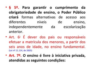• § 5º. Para garantir o cumprimento da
obrigatoriedade de ensino, o Poder Público
criará formas alternativas de acesso aos
diferentes níveis de ensino,
independentemente da escolarização
anterior.
• Art. 6o
É dever dos pais ou responsáveis
efetuar a matrícula dos menores, a partir dos
seis anos de idade, no ensino fundamental.
(Lei nº 11.114, de 2005)
• Art. 7º. O ensino é livre à iniciativa privada,
atendidas as seguintes condições:
 