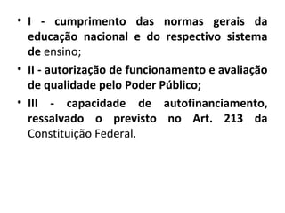 • I - cumprimento das normas gerais da
educação nacional e do respectivo sistema
de ensino;
• II - autorização de funcionamento e avaliação
de qualidade pelo Poder Público;
• III - capacidade de autofinanciamento,
ressalvado o previsto no Art. 213 da
Constituição Federal.
 