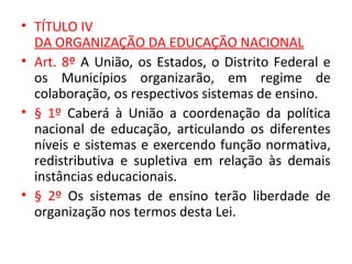 • TÍTULO IV
DA ORGANIZAÇÃO DA EDUCAÇÃO NACIONAL
• Art. 8º A União, os Estados, o Distrito Federal e
os Municípios organizarão, em regime de
colaboração, os respectivos sistemas de ensino.
• § 1º Caberá à União a coordenação da política
nacional de educação, articulando os diferentes
níveis e sistemas e exercendo função normativa,
redistributiva e supletiva em relação às demais
instâncias educacionais.
• § 2º Os sistemas de ensino terão liberdade de
organização nos termos desta Lei.
 