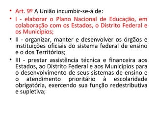 • Art. 9º A União incumbir-se-á de:
• I - elaborar o Plano Nacional de Educação, em
colaboração com os Estados, o Distrito Federal e
os Municípios;
• II - organizar, manter e desenvolver os órgãos e
instituições oficiais do sistema federal de ensino
e o dos Territórios;
• III - prestar assistência técnica e financeira aos
Estados, ao Distrito Federal e aos Municípios para
o desenvolvimento de seus sistemas de ensino e
o atendimento prioritário à escolaridade
obrigatória, exercendo sua função redestributiva
e supletiva;
 