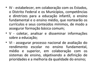 • IV - estabelecer, em colaboração com os Estados,
o Distrito Federal e os Municípios, competências
e diretrizes para a educação infantil, o ensino
fundamental e o ensino médio, que nortearão os
currículos e seus conteúdos mínimos, de modo a
assegurar formação básica comum;
• V - coletar, analisar e disseminar informações
sobre a educação;
• VI - assegurar processo nacional de avaliação do
rendimento escolar no ensino fundamental,
médio e superior, em colaboração com os
sistemas de ensino, objetivando a definição de
prioridades e a melhoria da qualidade do ensino;
 