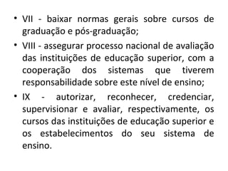 • VII - baixar normas gerais sobre cursos de
graduação e pós-graduação;
• VIII - assegurar processo nacional de avaliação
das instituições de educação superior, com a
cooperação dos sistemas que tiverem
responsabilidade sobre este nível de ensino;
• IX - autorizar, reconhecer, credenciar,
supervisionar e avaliar, respectivamente, os
cursos das instituições de educação superior e
os estabelecimentos do seu sistema de
ensino.
 