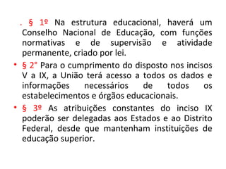 . § 1º Na estrutura educacional, haverá um
Conselho Nacional de Educação, com funções
normativas e de supervisão e atividade
permanente, criado por lei.
• § 2° Para o cumprimento do disposto nos incisos
V a IX, a União terá acesso a todos os dados e
informações necessários de todos os
estabelecimentos e órgãos educacionais.
• § 3º As atribuições constantes do inciso IX
poderão ser delegadas aos Estados e ao Distrito
Federal, desde que mantenham instituições de
educação superior.
 