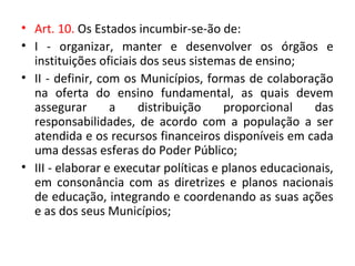 • Art. 10. Os Estados incumbir-se-ão de:
• I - organizar, manter e desenvolver os órgãos e
instituições oficiais dos seus sistemas de ensino;
• II - definir, com os Municípios, formas de colaboração
na oferta do ensino fundamental, as quais devem
assegurar a distribuição proporcional das
responsabilidades, de acordo com a população a ser
atendida e os recursos financeiros disponíveis em cada
uma dessas esferas do Poder Público;
• III - elaborar e executar políticas e planos educacionais,
em consonância com as diretrizes e planos nacionais
de educação, integrando e coordenando as suas ações
e as dos seus Municípios;
 