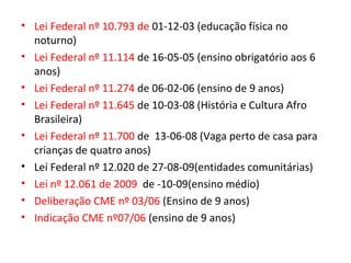 • Lei Federal nº 10.793 de 01-12-03 (educação física no
noturno)
• Lei Federal nº 11.114 de 16-05-05 (ensino obrigatório aos 6
anos)
• Lei Federal nº 11.274 de 06-02-06 (ensino de 9 anos)
• Lei Federal nº 11.645 de 10-03-08 (História e Cultura Afro
Brasileira)
• Lei Federal nº 11.700 de 13-06-08 (Vaga perto de casa para
crianças de quatro anos)
• Lei Federal nº 12.020 de 27-08-09(entidades comunitárias)
• Lei nº 12.061 de 2009 de -10-09(ensino médio)
• Deliberação CME nº 03/06 (Ensino de 9 anos)
• Indicação CME nº07/06 (ensino de 9 anos)
 