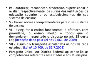 • IV - autorizar, reconhecer, credenciar, supervisionar e
avaliar, respectivamente, os cursos das instituições de
educação superior e os estabelecimentos do seu
sistema de ensino;
• V - baixar normas complementares para o seu sistema
de ensino;
• VI - assegurar o ensino fundamental e oferecer, com
prioridade, o ensino médio a todos que o
demandarem, respeitado o disposto no art. 38 desta
Lei; (Redação dada pela Lei nº 12.061, de 2009)
• VII - assumir o transporte escolar dos alunos da rede
estadual. (Lei nº 10.709, de 31.7.2003)
• Parágrafo único. Ao Distrito Federal aplicar-se-ão as
competências referentes aos Estados e aos Municípios.
 