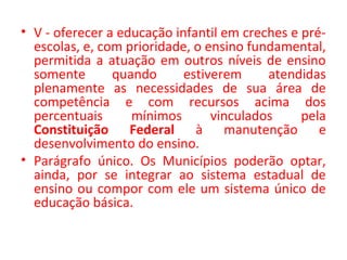 • V - oferecer a educação infantil em creches e pré-
escolas, e, com prioridade, o ensino fundamental,
permitida a atuação em outros níveis de ensino
somente quando estiverem atendidas
plenamente as necessidades de sua área de
competência e com recursos acima dos
percentuais mínimos vinculados pela
Constituição Federal à manutenção e
desenvolvimento do ensino.
• Parágrafo único. Os Municípios poderão optar,
ainda, por se integrar ao sistema estadual de
ensino ou compor com ele um sistema único de
educação básica.
 