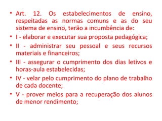 • Art. 12. Os estabelecimentos de ensino,
respeitadas as normas comuns e as do seu
sistema de ensino, terão a incumbência de:
• I - elaborar e executar sua proposta pedagógica;
• II - administrar seu pessoal e seus recursos
materiais e financeiros;
• III - assegurar o cumprimento dos dias letivos e
horas-aula estabelecidas;
• IV - velar pelo cumprimento do plano de trabalho
de cada docente;
• V - prover meios para a recuperação dos alunos
de menor rendimento;
 