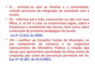 • VI - articular-se com as famílias e a comunidade,
criando processos de integração da sociedade com a
escola;
• VII - informar pai e mãe, conviventes ou não com seus
filhos, e, se for o caso, os responsáveis legais, sobre a
frequência e rendimento dos alunos, bem como sobre
a execução da proposta pedagógica da escola;
Lei nº 12.013, de 2009)
• VIII – notificar ao Conselho Tutelar do Município, ao
juiz competente da Comarca e ao respectivo
representante do Ministério Público a relação dos
alunos que apresentem quantidade de faltas acima de
cinqüenta por cento do percentual permitido em lei.
(Lei nº 10.287, de 20.9.2001)
 