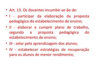 • Art. 13. Os docentes incumbir-se-ão de:
• I - participar da elaboração da proposta
pedagógica do estabelecimento de ensino;
• II - elaborar e cumprir plano de trabalho,
segundo a proposta pedagógica do
estabelecimento de ensino;
• III - zelar pela aprendizagem dos alunos;
• IV - estabelecer estratégias de recuperação
para os alunos de menor rendimento;
 