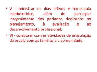 • V - ministrar os dias letivos e horas-aula
estabelecidos, além de participar
integralmente dos períodos dedicados ao
planejamento, à avaliação e ao
desenvolvimento profissional;
• VI - colaborar com as atividades de articulação
da escola com as famílias e a comunidade.
 