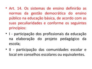 • Art. 14. Os sistemas de ensino definirão as
normas da gestão democrática do ensino
público na educação básica, de acordo com as
suas peculiaridades e conforme os seguintes
princípios:
• I - participação dos profissionais da educação
na elaboração do projeto pedagógico da
escola;
• II - participação das comunidades escolar e
local em conselhos escolares ou equivalentes.
 