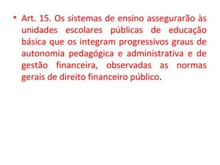 • Art. 15. Os sistemas de ensino assegurarão às
unidades escolares públicas de educação
básica que os integram progressivos graus de
autonomia pedagógica e administrativa e de
gestão financeira, observadas as normas
gerais de direito financeiro público.
 