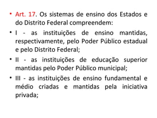 • Art. 17. Os sistemas de ensino dos Estados e
do Distrito Federal compreendem:
• I - as instituições de ensino mantidas,
respectivamente, pelo Poder Público estadual
e pelo Distrito Federal;
• II - as instituições de educação superior
mantidas pelo Poder Público municipal;
• III - as instituições de ensino fundamental e
médio criadas e mantidas pela iniciativa
privada;
 