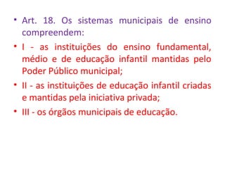 • Art. 18. Os sistemas municipais de ensino
compreendem:
• I - as instituições do ensino fundamental,
médio e de educação infantil mantidas pelo
Poder Público municipal;
• II - as instituições de educação infantil criadas
e mantidas pela iniciativa privada;
• III - os órgãos municipais de educação.
 