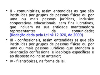 • II - comunitárias, assim entendidas as que são
instituídas por grupos de pessoas físicas ou por
uma ou mais pessoas jurídicas, inclusive
cooperativas educacionais, sem fins lucrativos,
que incluam na sua entidade mantenedora
representantes da comunidade;
(Redação dada pela Lei nº 12.020, de 2009)
• III - confessionais, assim entendidas as que são
instituídas por grupos de pessoas físicas ou por
uma ou mais pessoas jurídicas que atendem a
orientação confessional e ideologia específicas e
ao disposto no inciso anterior;
• IV - filantrópicas, na forma da lei.
 