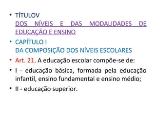 • TÍTULOV
DOS NÍVEIS E DAS MODALIDADES DE
EDUCAÇÃO E ENSINO
• CAPÍTULO I
DA COMPOSIÇÃO DOS NÍVEIS ESCOLARES
• Art. 21. A educação escolar compõe-se de:
• I - educação básica, formada pela educação
infantil, ensino fundamental e ensino médio;
• II - educação superior.
 